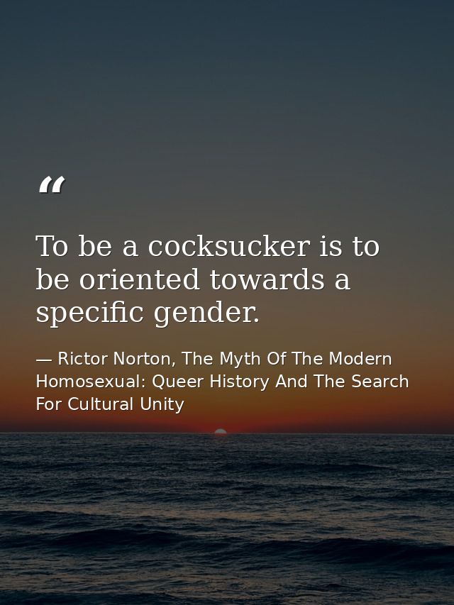To be a cocksucker is to be oriented towards a specific gender. — Rictor Norton, The Myth Of The Modern Homosexual: Queer History And The Search For Cultural Unity