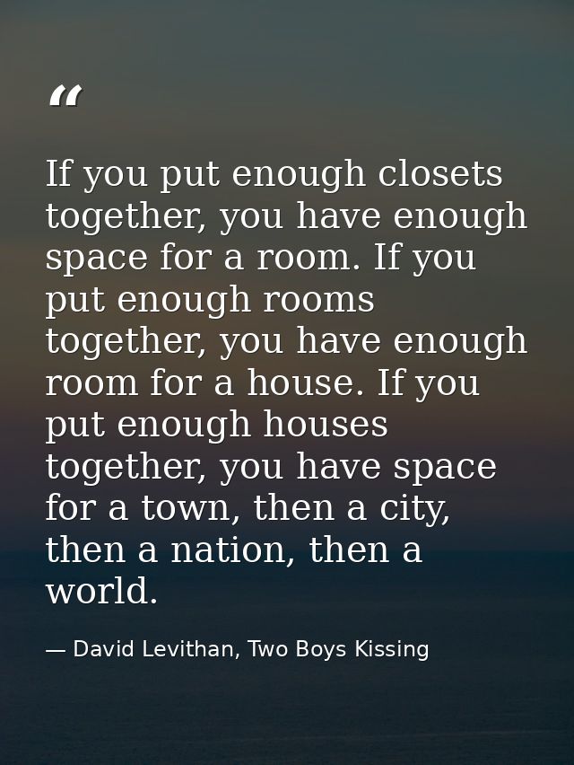 If you put enough closets together, you have enough space for a room. If you put enough rooms together, you have enough  — David Levithan, Two Boys Kissing