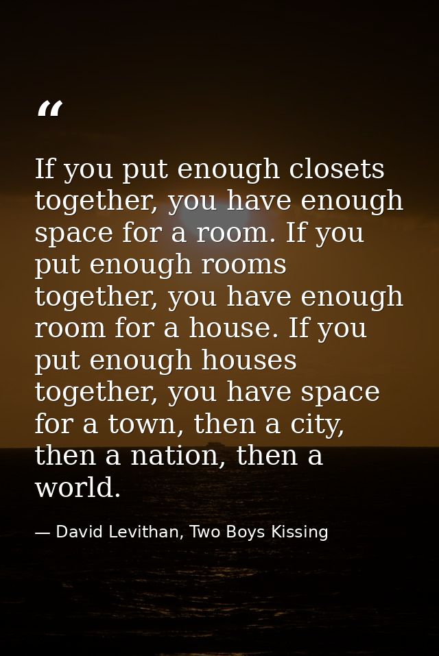 If you put enough closets together, you have enough space for a room. If you put enough rooms together, you have enough  — David Levithan, Two Boys Kissing