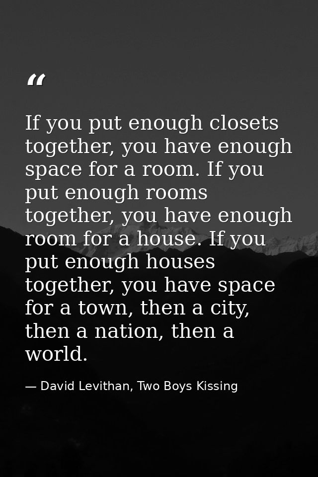 If you put enough closets together, you have enough space for a room. If you put enough rooms together, you have enough  — David Levithan, Two Boys Kissing