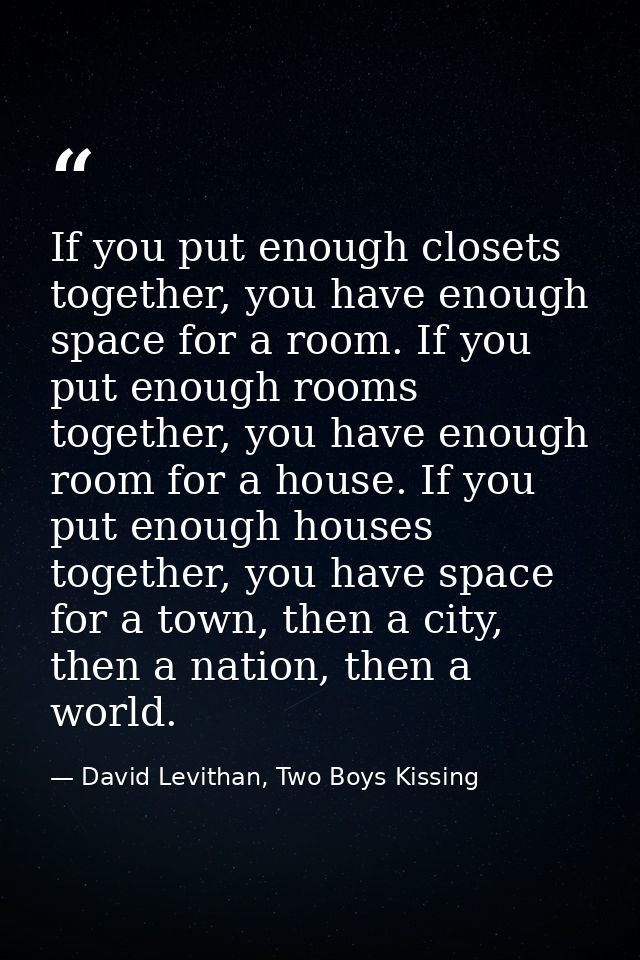 If you put enough closets together, you have enough space for a room. If you put enough rooms together, you have enough  — David Levithan, Two Boys Kissing