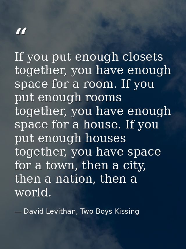 If you put enough closets together, you have enough space for a room. If you put enough rooms together, you have enough  — David Levithan, Two Boys Kissing