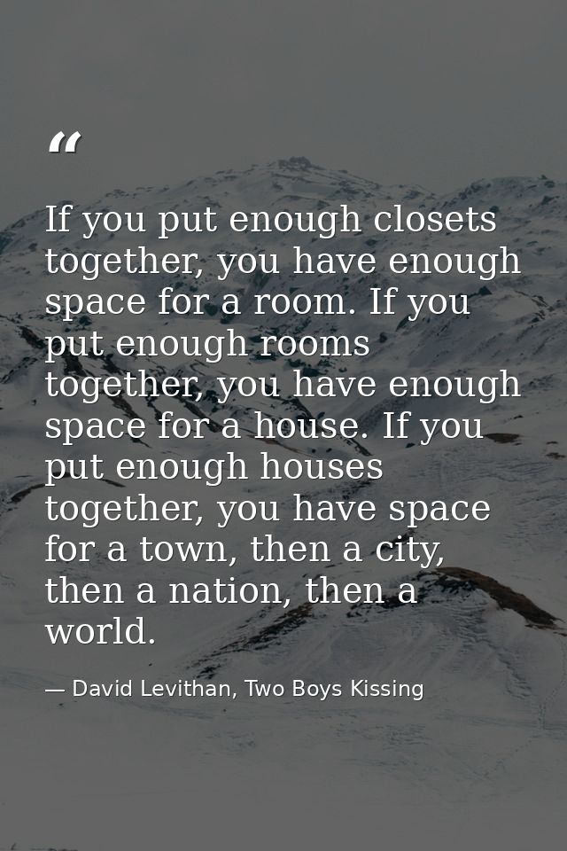If you put enough closets together, you have enough space for a room. If you put enough rooms together, you have enough  — David Levithan, Two Boys Kissing