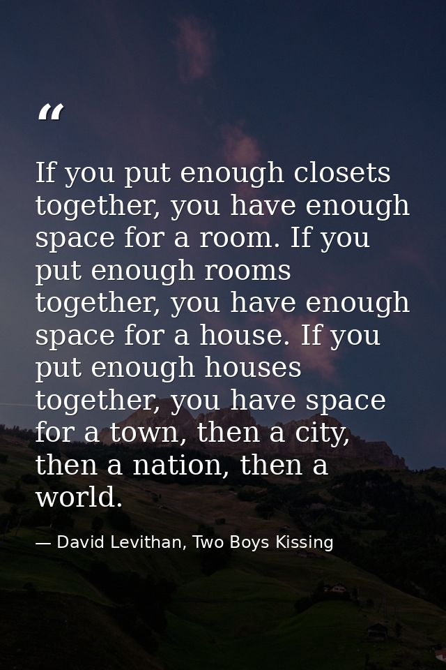 If you put enough closets together, you have enough space for a room. If you put enough rooms together, you have enough  — David Levithan, Two Boys Kissing
