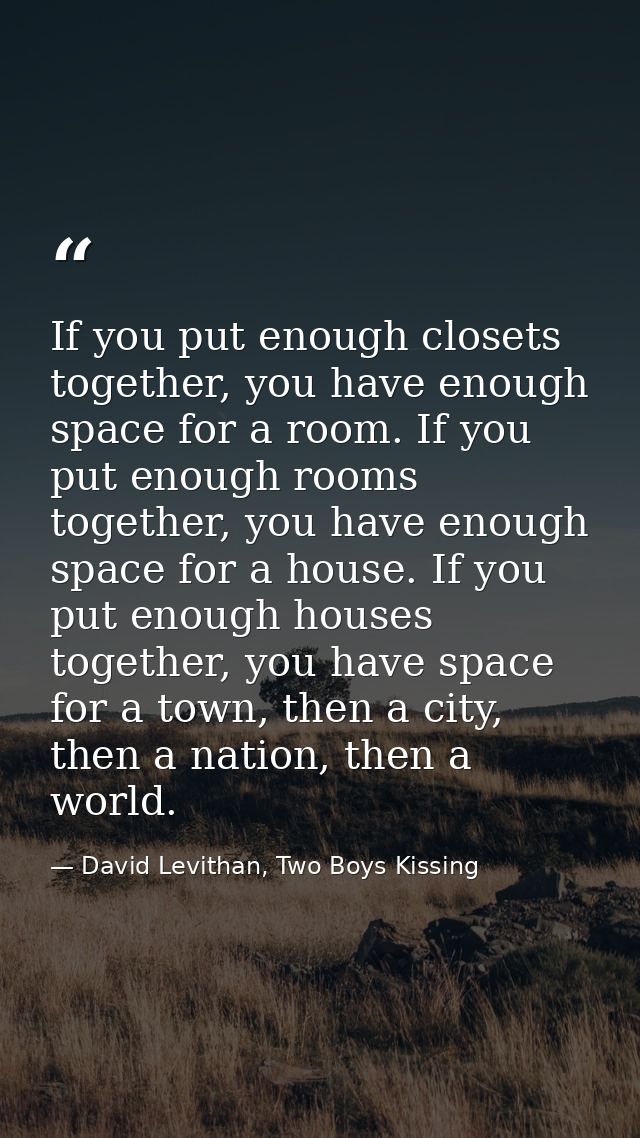 If you put enough closets together, you have enough space for a room. If you put enough rooms together, you have enough  — David Levithan, Two Boys Kissing