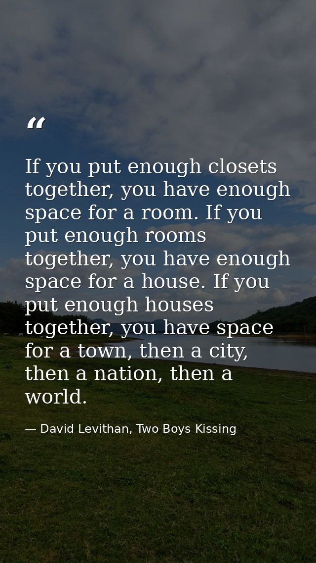 If you put enough closets together, you have enough space for a room. If you put enough rooms together, you have enough  — David Levithan, Two Boys Kissing