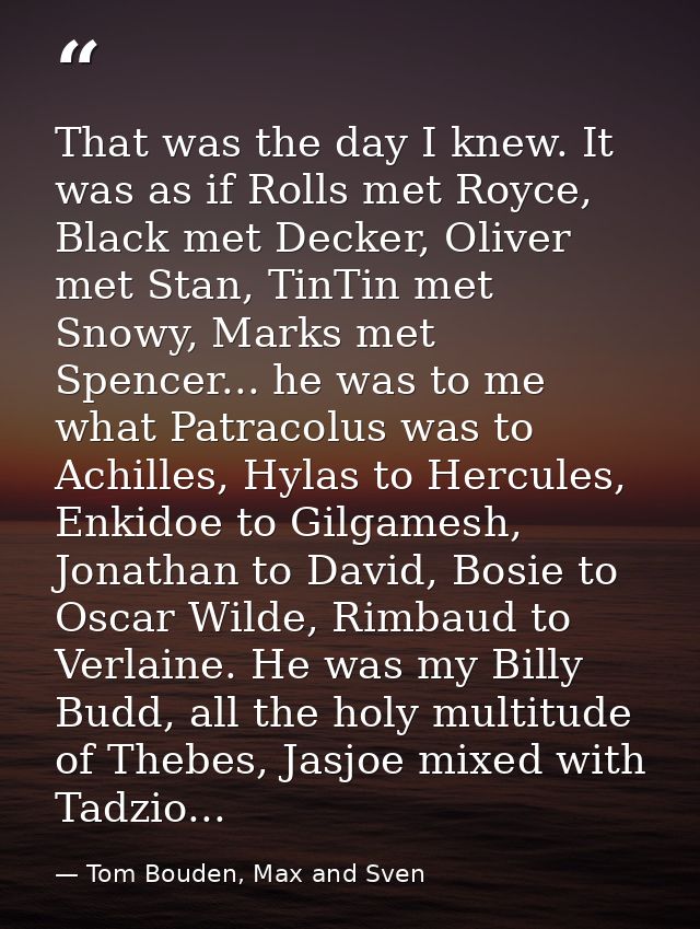 That was the day I knew. It was as if Rolls met Royce, Black met Decker, Oliver met Stan, TinTin met Snowy, Marks met Sp — Tom Bouden, Max and Sven