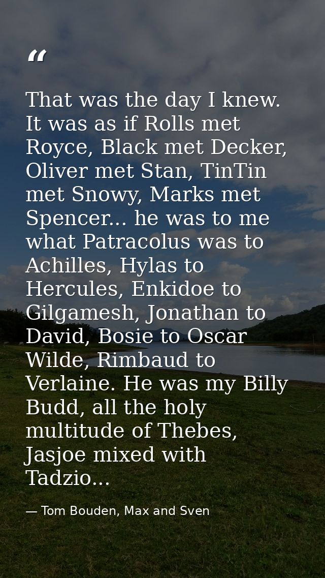 That was the day I knew. It was as if Rolls met Royce, Black met Decker, Oliver met Stan, TinTin met Snowy, Marks met Sp — Tom Bouden, Max and Sven