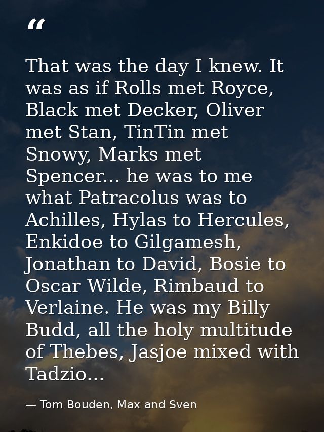 That was the day I knew. It was as if Rolls met Royce, Black met Decker, Oliver met Stan, TinTin met Snowy, Marks met Sp — Tom Bouden, Max and Sven