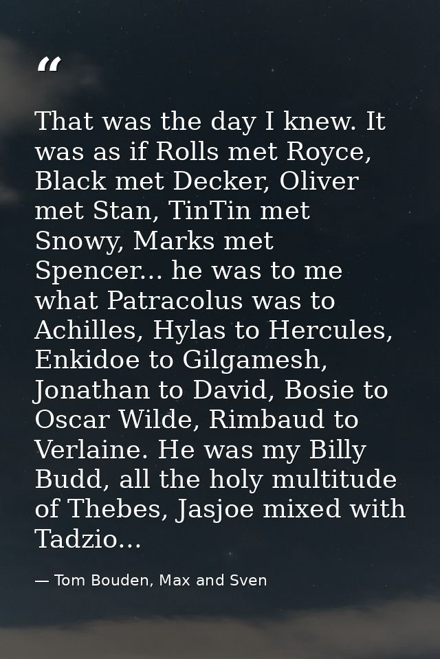 That was the day I knew. It was as if Rolls met Royce, Black met Decker, Oliver met Stan, TinTin met Snowy, Marks met Sp — Tom Bouden, Max and Sven