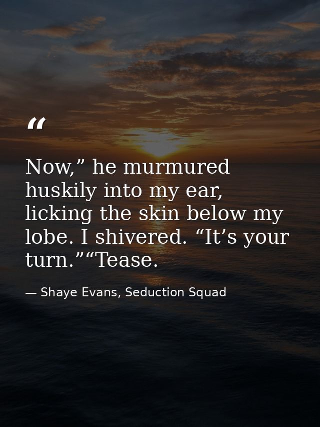 Now,” he murmured huskily into my ear, licking the skin below my lobe. I shivered. “It’s your turn.”“Tease. — Shaye Evans, Seduction Squad