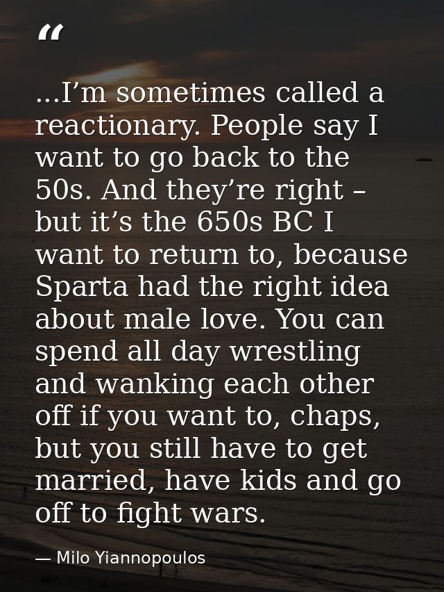 ...I’m sometimes called a reactionary. People say I want to go back to the 50s. And they’re right – but it’s the 650s BC — Milo Yiannopoulos
