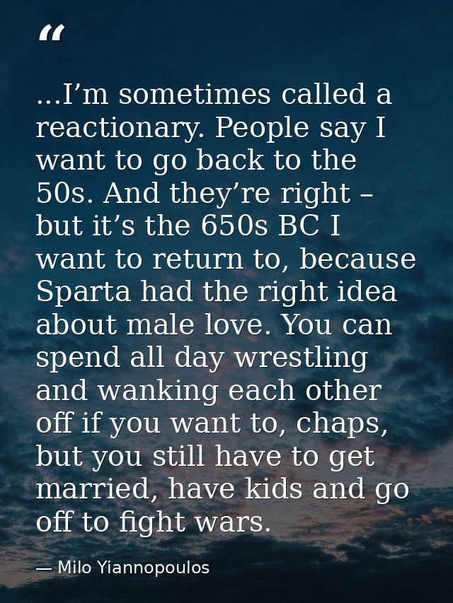 ...I’m sometimes called a reactionary. People say I want to go back to the 50s. And they’re right – but it’s the 650s BC — Milo Yiannopoulos