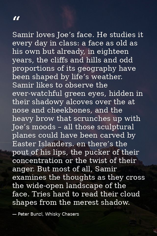Samir loves Joe’s face. He studies it every day in class: a face as old as his own but already, in eighteen years, the c — Peter Bunzl, Whisky Chasers