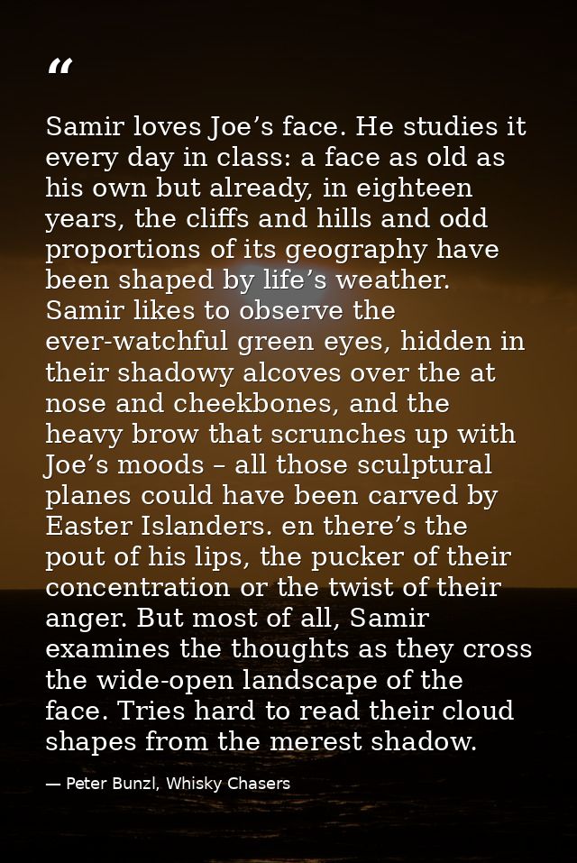 Samir loves Joe’s face. He studies it every day in class: a face as old as his own but already, in eighteen years, the c — Peter Bunzl, Whisky Chasers