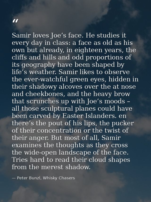 Samir loves Joe’s face. He studies it every day in class: a face as old as his own but already, in eighteen years, the c — Peter Bunzl, Whisky Chasers