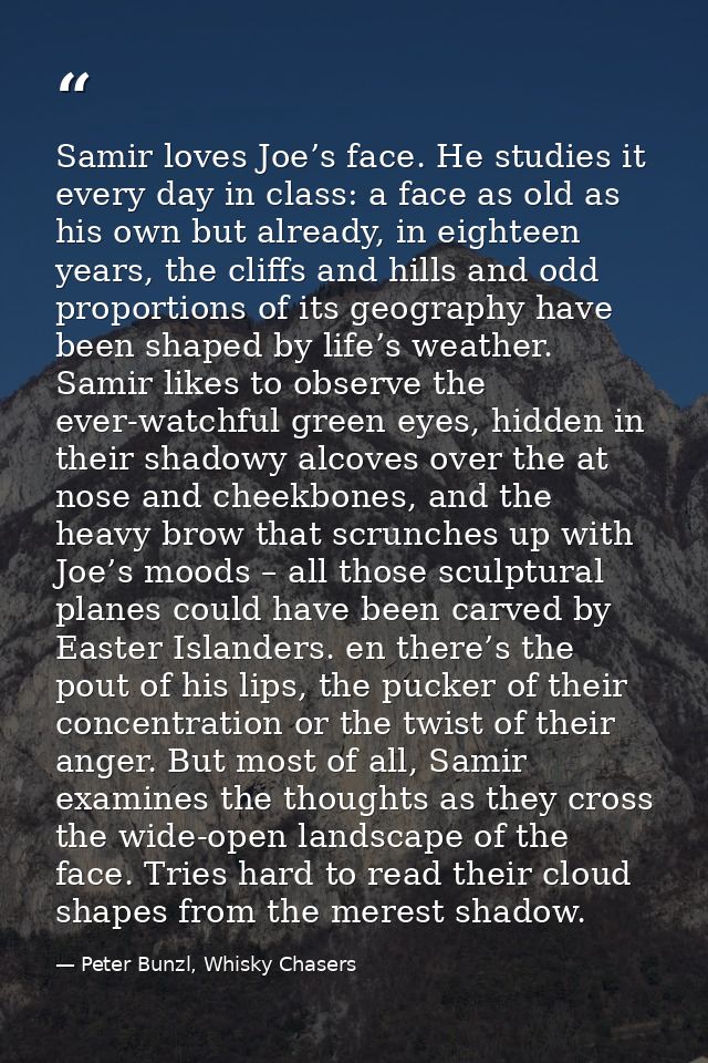 Samir loves Joe’s face. He studies it every day in class: a face as old as his own but already, in eighteen years, the c — Peter Bunzl, Whisky Chasers