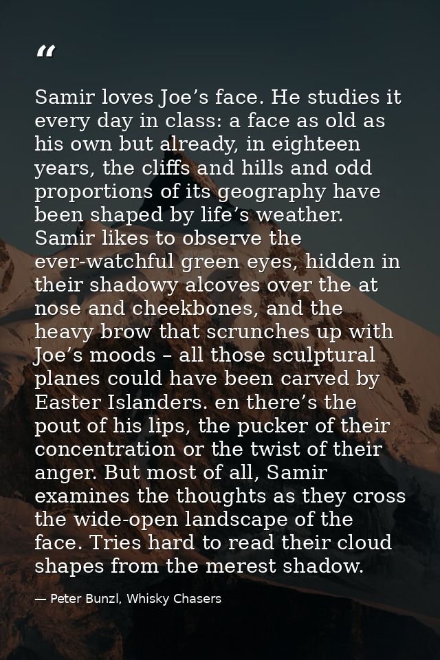 Samir loves Joe’s face. He studies it every day in class: a face as old as his own but already, in eighteen years, the c — Peter Bunzl, Whisky Chasers