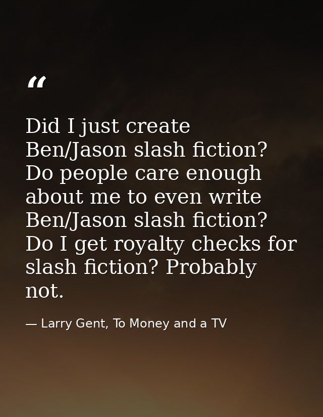 Did I just create Ben/Jason slash fiction? Do people care enough about me to even write Ben/Jason slash fiction? Do I ge — Larry Gent, To Money and a TV