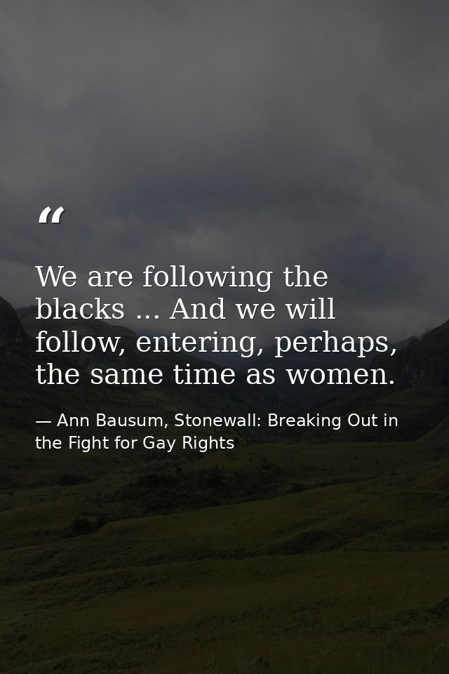 We are following the blacks ... And we will follow, entering, perhaps, the same time as women. — Ann Bausum, Stonewall: Breaking Out in the Fight for Gay Rights