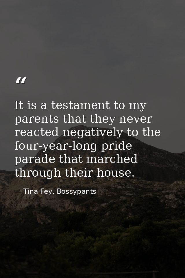 It is a testament to my parents that they never reacted negatively to the four-year-long pride parade that marched throu — Tina Fey, Bossypants