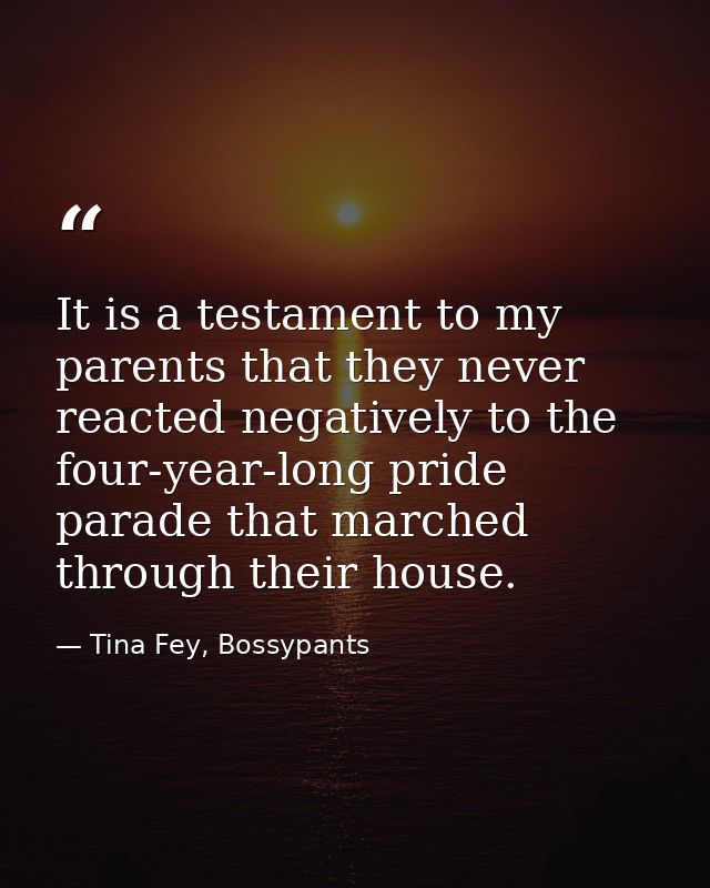It is a testament to my parents that they never reacted negatively to the four-year-long pride parade that marched throu — Tina Fey, Bossypants