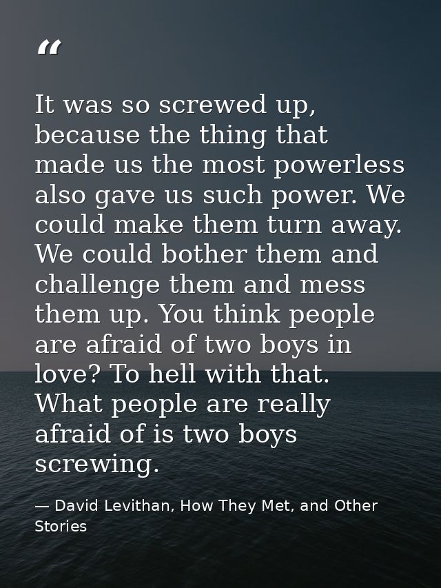 It was so screwed up, because the thing that made us the most powerless also gave us such power. We could make them turn — David Levithan, How They Met, and Other Stories