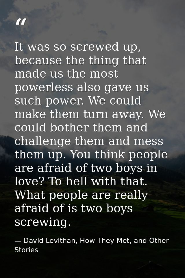 It was so screwed up, because the thing that made us the most powerless also gave us such power. We could make them turn — David Levithan, How They Met, and Other Stories