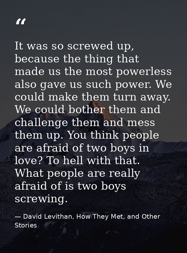 It was so screwed up, because the thing that made us the most powerless also gave us such power. We could make them turn — David Levithan, How They Met, and Other Stories