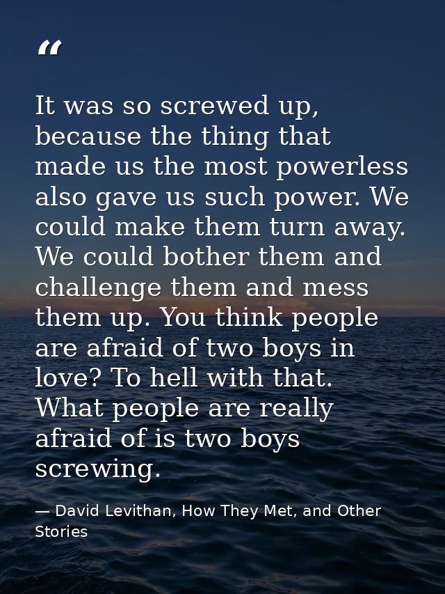 It was so screwed up, because the thing that made us the most powerless also gave us such power. We could make them turn — David Levithan, How They Met, and Other Stories