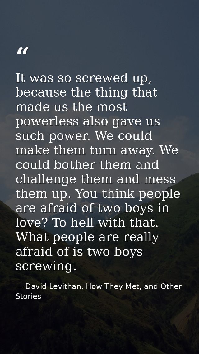 It was so screwed up, because the thing that made us the most powerless also gave us such power. We could make them turn — David Levithan, How They Met, and Other Stories
