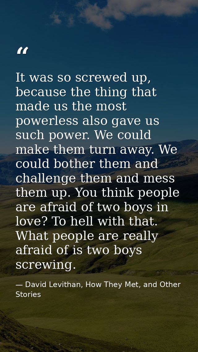 It was so screwed up, because the thing that made us the most powerless also gave us such power. We could make them turn — David Levithan, How They Met, and Other Stories