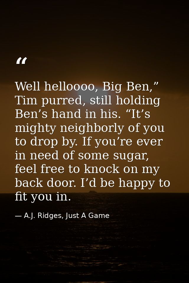 Well helloooo, Big Ben,” Tim purred, still holding Ben’s hand in his. “It’s mighty neighborly of you to drop by. If you’ — A.J. Ridges, Just A Game
