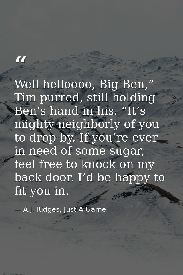 Well helloooo, Big Ben,” Tim purred, still holding Ben’s hand in his. “It’s mighty neighborly of you to drop by. If you’ — A.J. Ridges, Just A Game