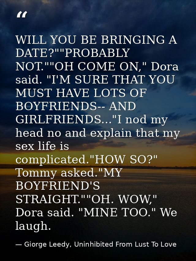 WILL YOU BE BRINGING A DATE?""PROBABLY NOT.""OH COME ON," Dora said. "I'M SURE THAT YOU MUST HAVE LOTS OF BOYFRIENDS-- A — Giorge Leedy, Uninhibited From Lust To Love