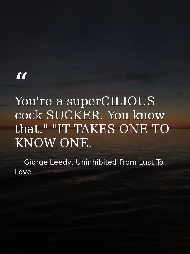 You're a superCILIOUS cock SUCKER. You know that." "IT TAKES ONE TO KNOW ONE. — Giorge Leedy, Uninhibited From Lust To Love