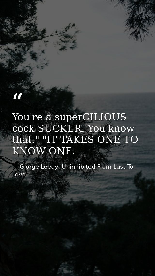 You're a superCILIOUS cock SUCKER. You know that." "IT TAKES ONE TO KNOW ONE. — Giorge Leedy, Uninhibited From Lust To Love