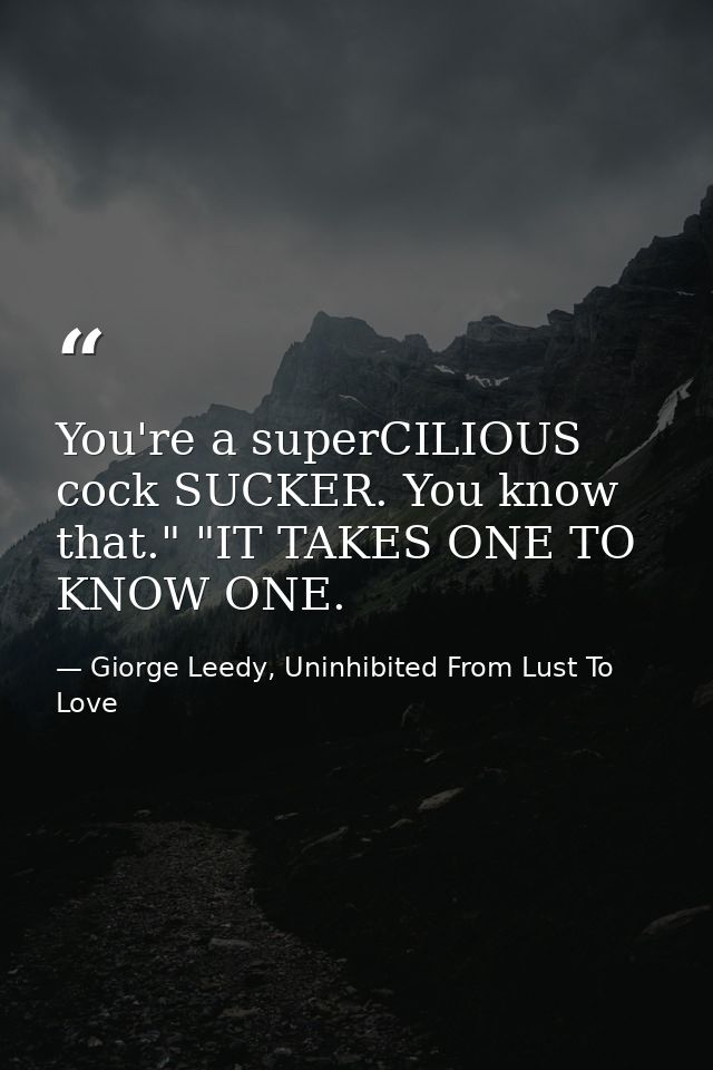 You're a superCILIOUS cock SUCKER. You know that." "IT TAKES ONE TO KNOW ONE. — Giorge Leedy, Uninhibited From Lust To Love