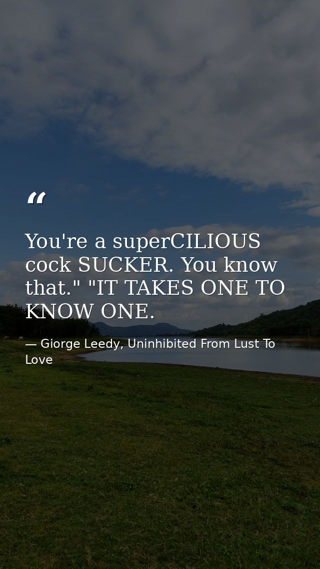 You're a superCILIOUS cock SUCKER. You know that." "IT TAKES ONE TO KNOW ONE. — Giorge Leedy, Uninhibited From Lust To Love