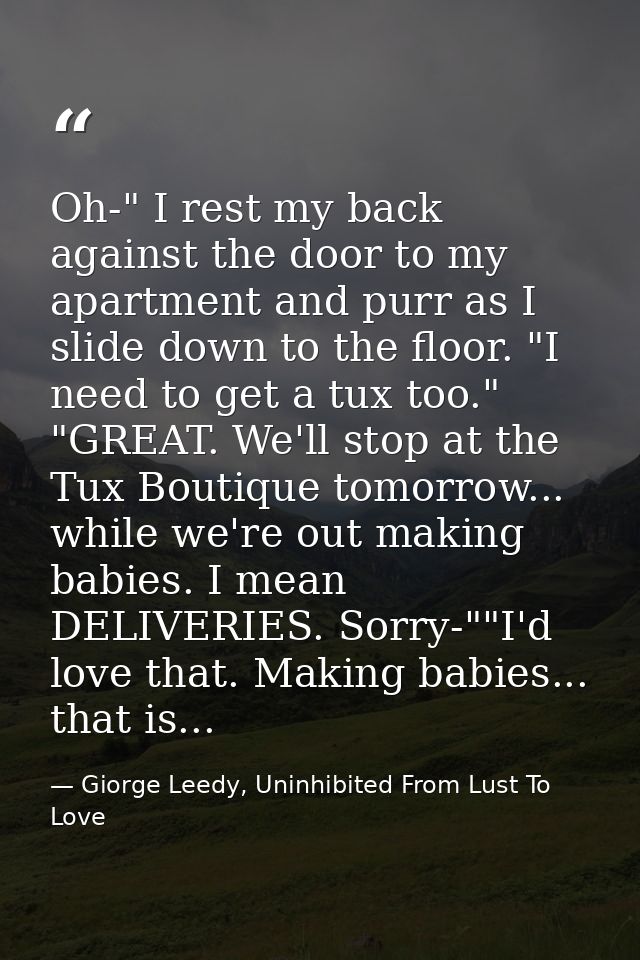 Oh-" I rest my back against the door to my apartment and purr as I slide down to the floor. "I need to get a tux too." " — Giorge Leedy, Uninhibited From Lust To Love