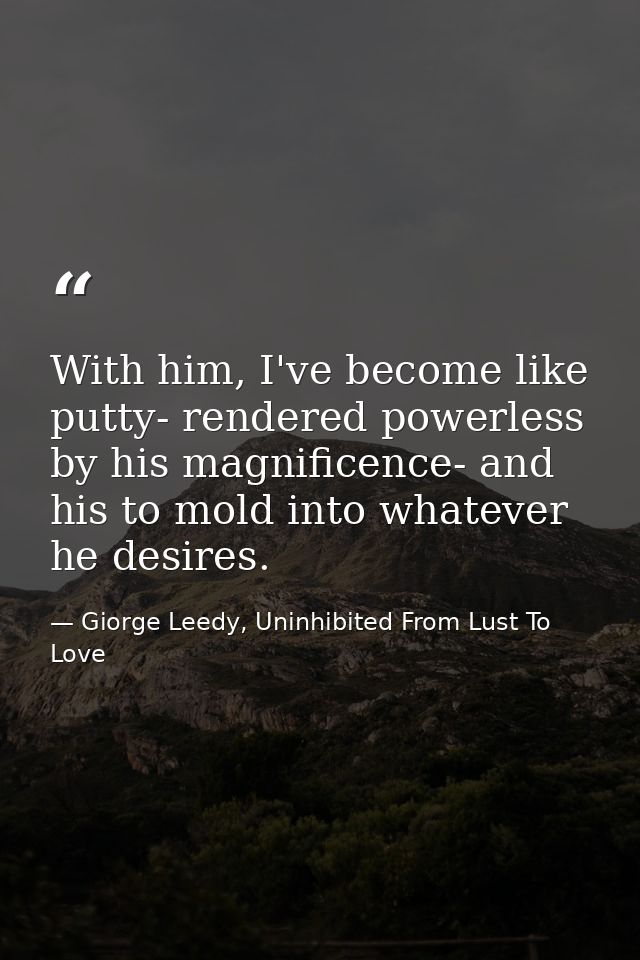 With him, I've become like putty- rendered powerless by his magnificence- and his to mold into whatever he desires. — Giorge Leedy, Uninhibited From Lust To Love