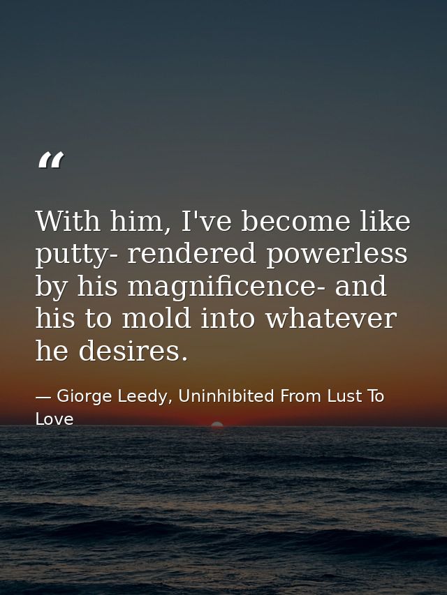 With him, I've become like putty- rendered powerless by his magnificence- and his to mold into whatever he desires. — Giorge Leedy, Uninhibited From Lust To Love