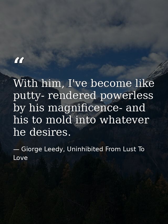 With him, I've become like putty- rendered powerless by his magnificence- and his to mold into whatever he desires. — Giorge Leedy, Uninhibited From Lust To Love