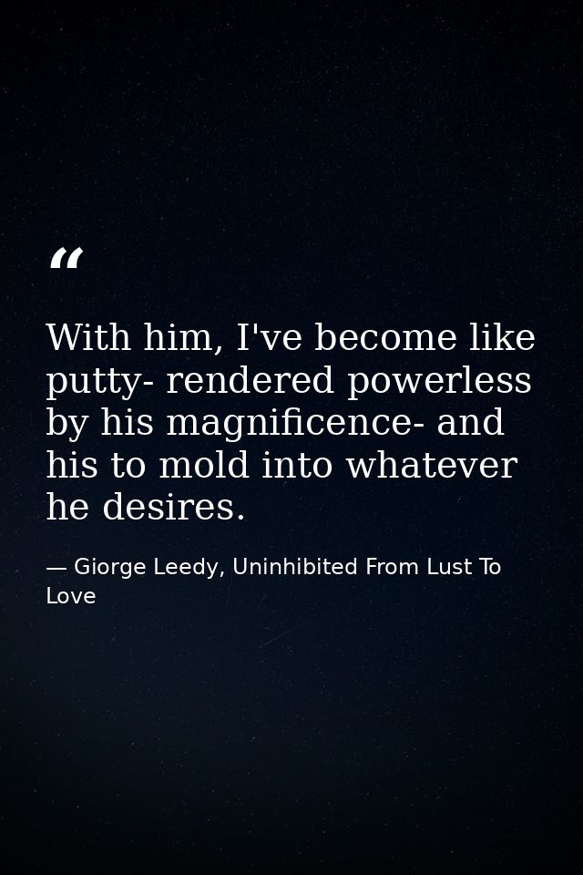 With him, I've become like putty- rendered powerless by his magnificence- and his to mold into whatever he desires. — Giorge Leedy, Uninhibited From Lust To Love