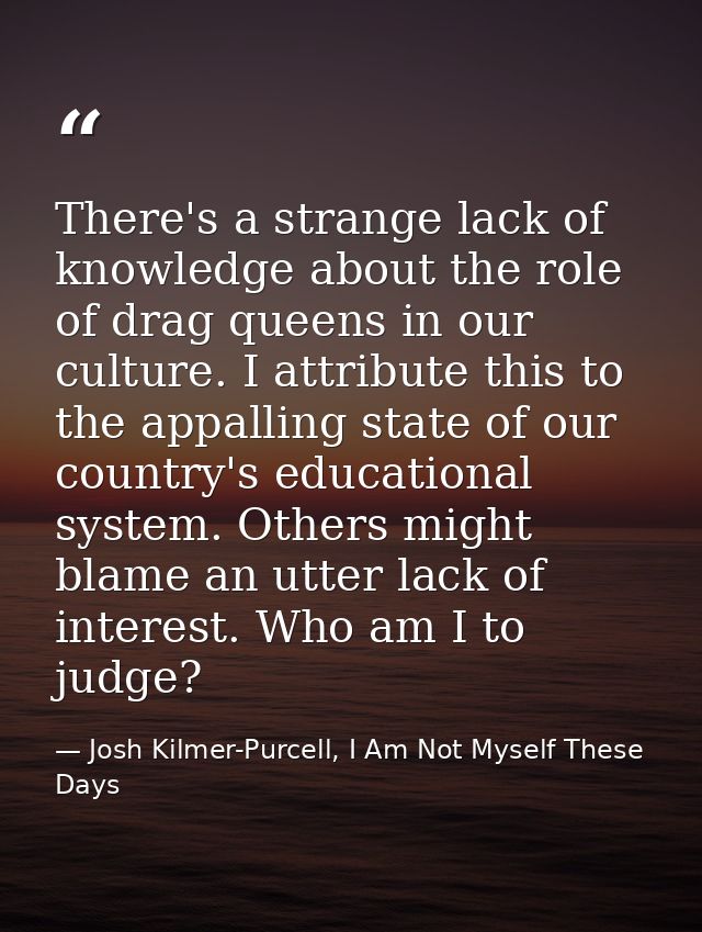 There's a strange lack of knowledge about the role of drag queens in our culture. I attribute this to the appalling stat — Josh Kilmer-Purcell, I Am Not Myself These Days
