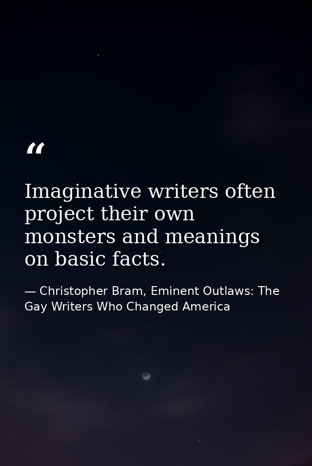 Imaginative writers often project their own monsters and meanings on basic facts. — Christopher Bram, Eminent Outlaws: The Gay Writers Who Changed America