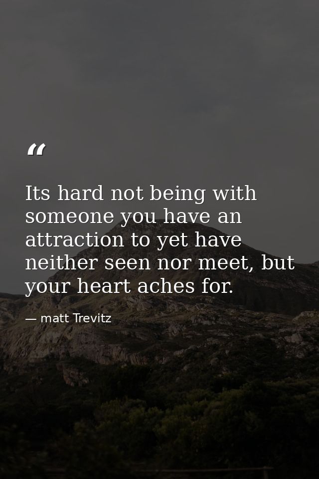 Its hard not being with someone you have an attraction to yet have neither seen nor meet, but your heart aches for. — matt Trevitz