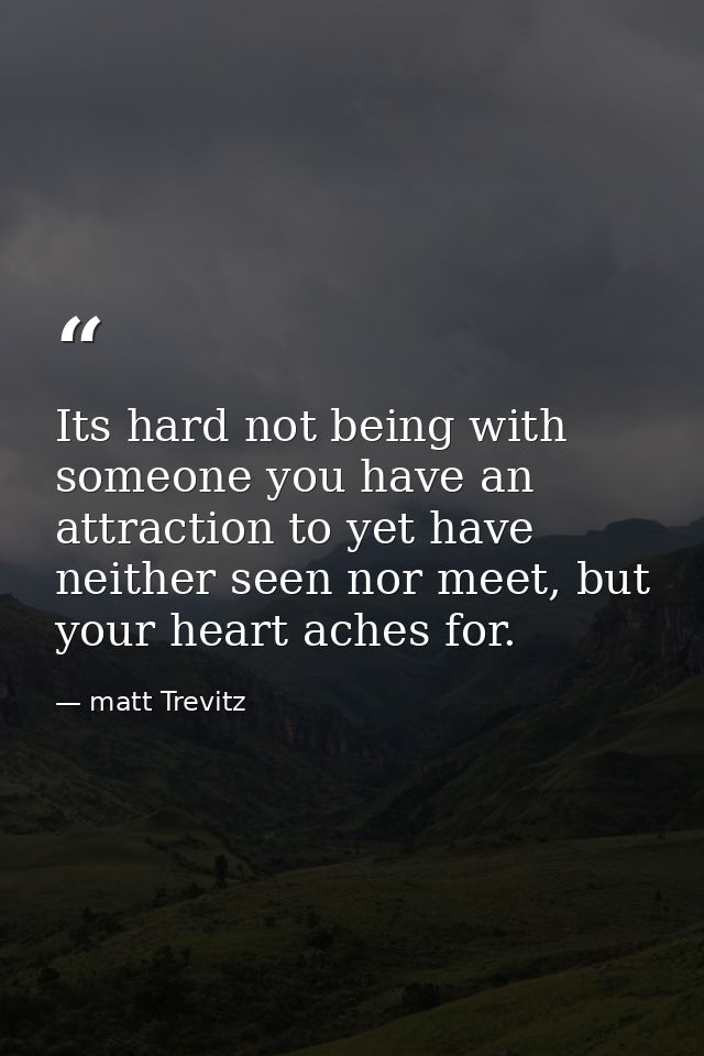 Its hard not being with someone you have an attraction to yet have neither seen nor meet, but your heart aches for. — matt Trevitz
