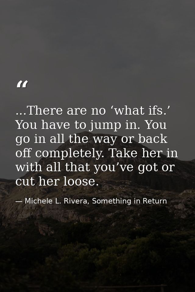 ...There are no ‘what ifs.’ You have to jump in. You go in all the way or back off completely. Take her in with all that — Michele L. Rivera, Something in Return