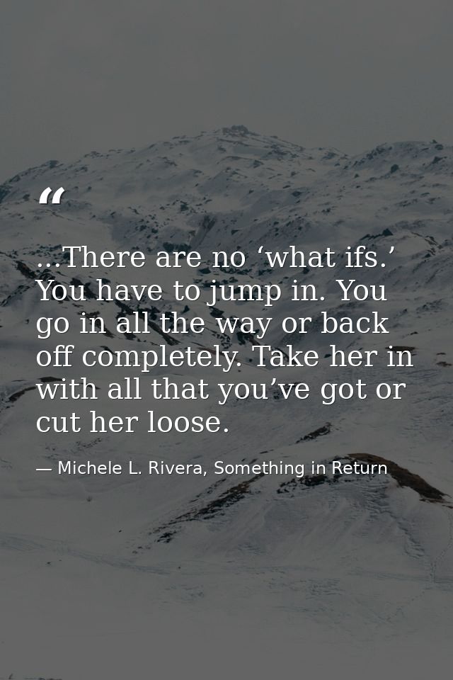 ...There are no ‘what ifs.’ You have to jump in. You go in all the way or back off completely. Take her in with all that — Michele L. Rivera, Something in Return